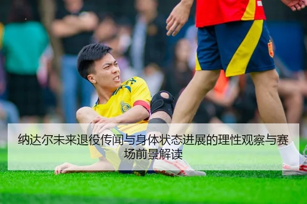 纳达尔未来退役传闻与身体状态进展的理性观察与赛场前景解读